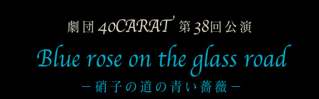 劇団40CARAT 第38回公演 『Blue rose on the glass road －硝子の道の青い薔薇－』